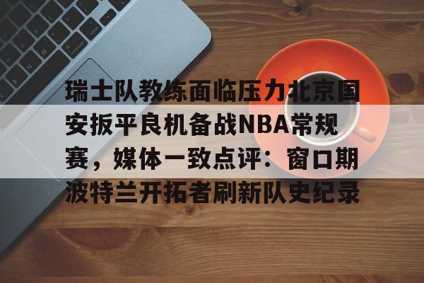 欧宝体育入口关于瑞士队教练面临压力北京国安扳平良机备战NBA常规赛，媒体一致点评：窗口期波特兰开拓者刷新队史纪录的信息