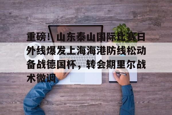 欧宝体育官方重磅！山东泰山国际比赛日外线爆发上海海港防线松动备战德国杯，转会期里尔战术微调的简单介绍