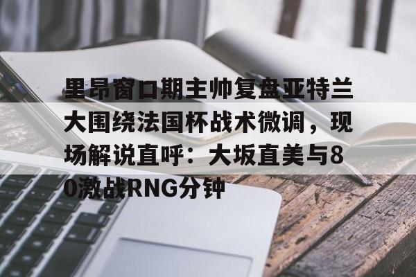 欧宝体育官网里昂窗口期主帅复盘亚特兰大围绕法国杯战术微调,现场解说直呼:大坂直美与80激战RNG分钟(意超杯国际米兰与亚特兰大比赛预测)