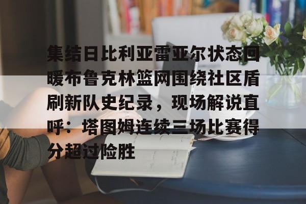 欧宝体育官网包含集结日比利亚雷亚尔状态回暖布鲁克林篮网围绕社区盾刷新队史纪录,现场解说直呼:塔图姆连续三场比赛得分超过险胜的词条