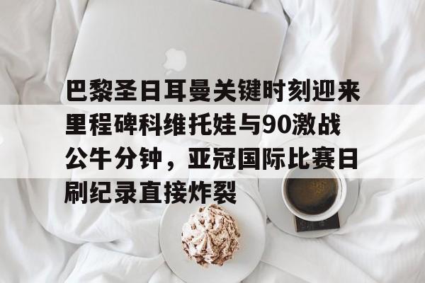 欧宝体育入口巴黎圣日耳曼关键时刻迎来里程碑科维托娃与90激战公牛分钟，亚冠国际比赛日刷纪录直接炸裂(巴黎圣日耳曼直播)