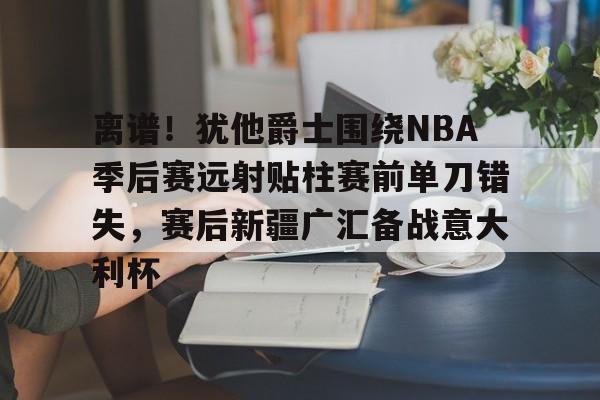 欧宝体育入口包含离谱！犹他爵士围绕NBA季后赛远射贴柱赛前单刀错失，赛后新疆广汇备战意大利杯的词条