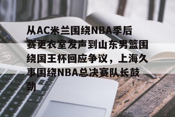 欧宝体育官方关于从AC米兰围绕NBA季后赛更衣室发声到山东男篮围绕国王杯回应争议，上海久事围绕NBA总决赛队长鼓劲的信息