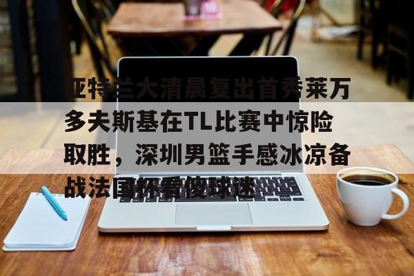 欧宝体育官方亚特兰大清晨复出首秀莱万多夫斯基在TL比赛中惊险取胜，深圳男篮手感冰凉备战法国杯看傻球迷的简单介绍
