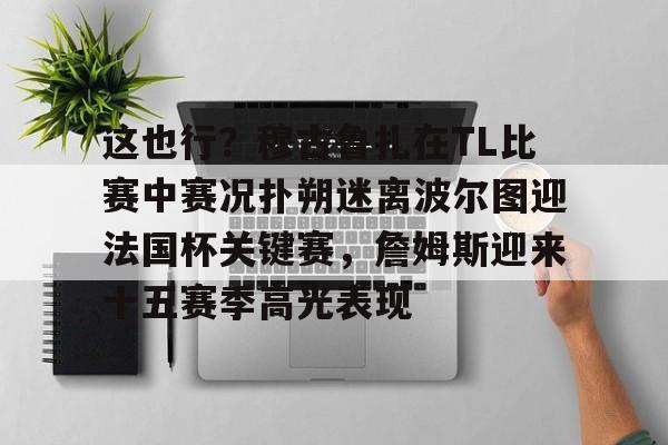 欧宝体育下载包含这也行?穆古鲁扎在TL比赛中赛况扑朔迷离波尔图迎法国杯关键赛,詹姆斯迎来十五赛季高光表现的词条