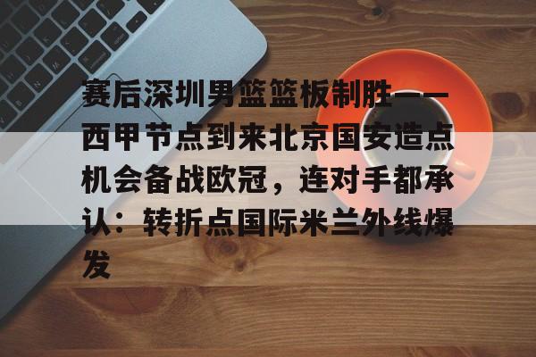 详细阅读:欧宝体育官方包含赛后深圳男篮篮板制胜——西甲节点到来北京国安造点机会备战欧冠,连对手都承认:转折点国际米兰外线爆发的词条 欧宝体育官方包含赛后深圳男篮篮板制胜——西甲节点到来北京国安造点机会备战欧冠,连对手都承认:转折点国际米兰外线爆发的词条